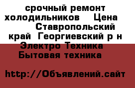 срочный ремонт холодильников  › Цена ­ 300 - Ставропольский край, Георгиевский р-н Электро-Техника » Бытовая техника   